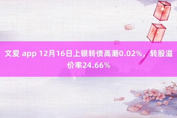 文爱 app 12月16日上银转债高潮0.02%，转股溢价率24.66%