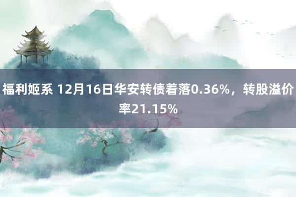 福利姬系 12月16日华安转债着落0.36%，转股溢价率21.15%