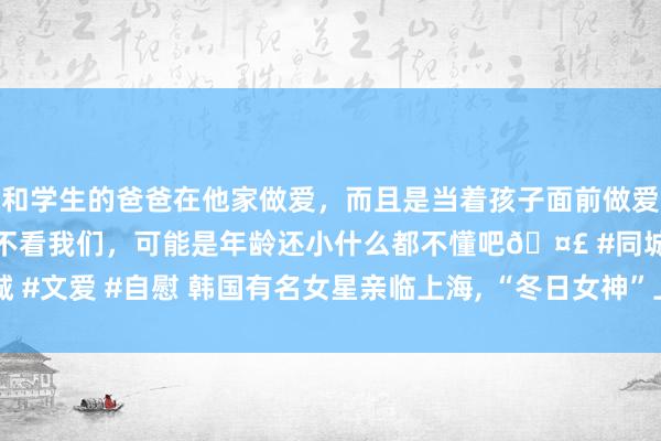 和学生的爸爸在他家做爱，而且是当着孩子面前做爱，太刺激了，孩子完全不看我们，可能是年龄还小什么都不懂吧🤣 #同城 #文爱 #自慰 韩国有名女星亲临上海， “冬日女神”上线， 东方明珠成布景板