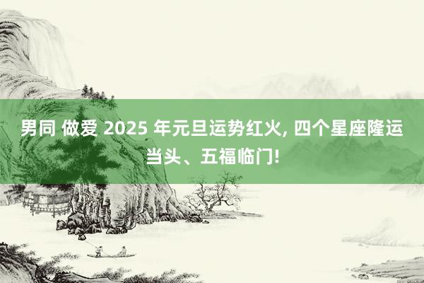 男同 做爱 2025 年元旦运势红火， 四个星座隆运当头、五福临门!