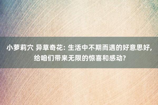 小萝莉穴 异草奇花: 生活中不期而遇的好意思好， 给咱们带来无限的惊喜和感动?