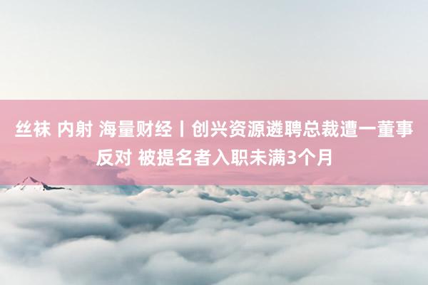 丝袜 内射 海量财经丨创兴资源遴聘总裁遭一董事反对 被提名者入职未满3个月