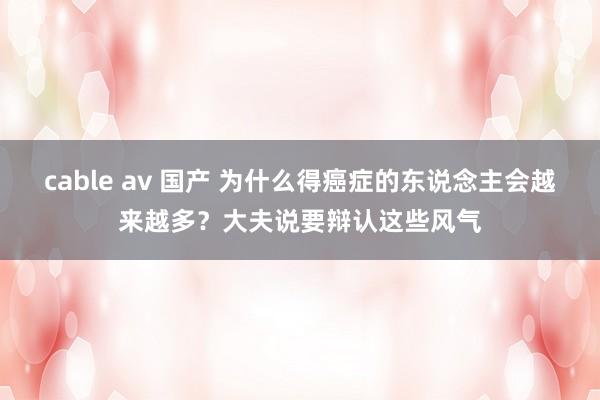 cable av 国产 为什么得癌症的东说念主会越来越多？大夫说要辩认这些风气