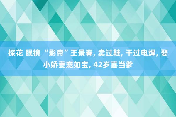 探花 眼镜 “影帝”王景春， 卖过鞋， 干过电焊， 娶小娇妻宠如宝， 42岁喜当爹