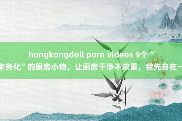 hongkongdoll porn videos 9个“去家务化”的厨房小物，让厨房干净不浓重，我先自在一步