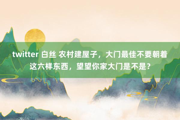 twitter 白丝 农村建屋子，大门最佳不要朝着这六样东西，望望你家大门是不是？