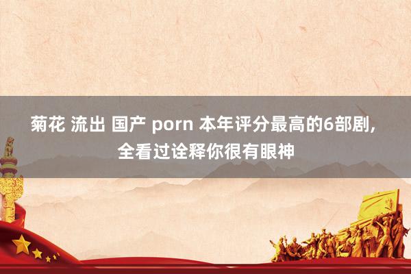 菊花 流出 国产 porn 本年评分最高的6部剧， 全看过诠释你很有眼神