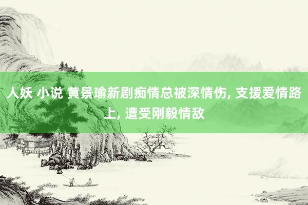 人妖 小说 黄景瑜新剧痴情总被深情伤， 支援爱情路上， 遭受刚毅情敌