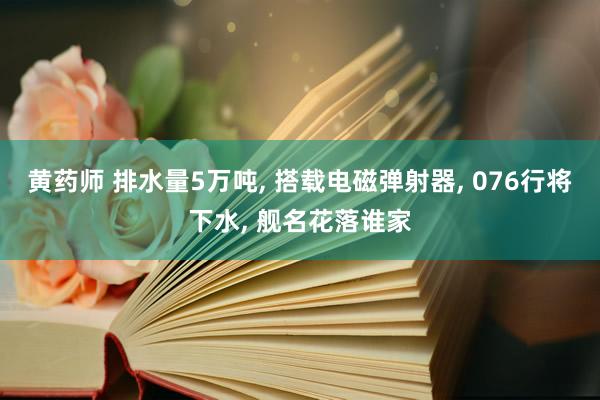 黄药师 排水量5万吨， 搭载电磁弹射器， 076行将下水， 舰名花落谁家