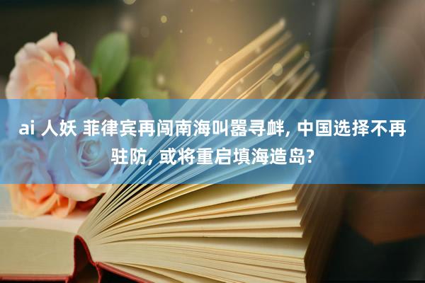 ai 人妖 菲律宾再闯南海叫嚣寻衅， 中国选择不再驻防， 或将重启填海造岛?