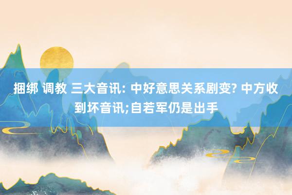 捆绑 调教 三大音讯: 中好意思关系剧变? 中方收到坏音讯;自若军仍是出手