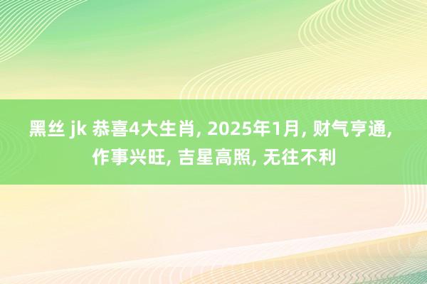 黑丝 jk 恭喜4大生肖， 2025年1月， 财气亨通， 作事兴旺， 吉星高照， 无往不利