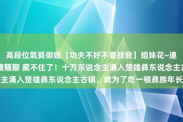 高段位氣質御姐【功夫不好不要找我】姐妹花~連體絲襪~大奶晃動~絲襪騷腳 藏不住了！十万东说念主涌入楚雄彝东说念主古镇，就为了吃一顿彝族年长街宴