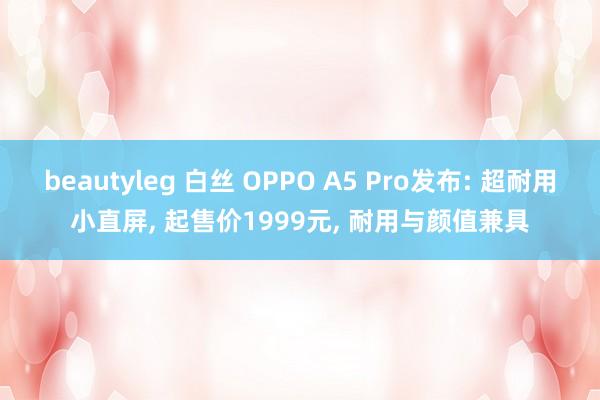 beautyleg 白丝 OPPO A5 Pro发布: 超耐用小直屏， 起售价1999元， 耐用与颜值兼具