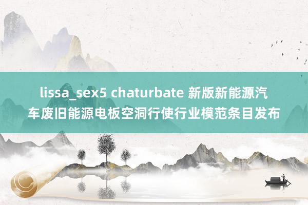 lissa_sex5 chaturbate 新版新能源汽车废旧能源电板空洞行使行业模范条目发布