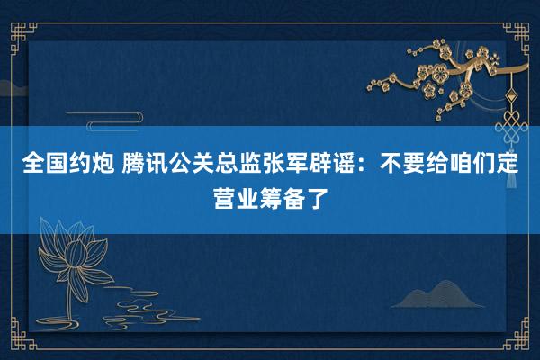 全国约炮 腾讯公关总监张军辟谣：不要给咱们定营业筹备了