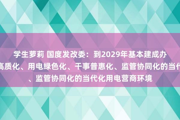 学生萝莉 国度发改委：到2029年基本建成办电方便化、供电高质化、用电绿色化、干事普惠化、监管协同化的当代化用电营商环境