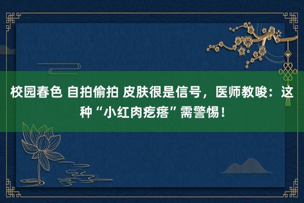 校园春色 自拍偷拍 皮肤很是信号，医师教唆：这种“小红肉疙瘩”需警惕！