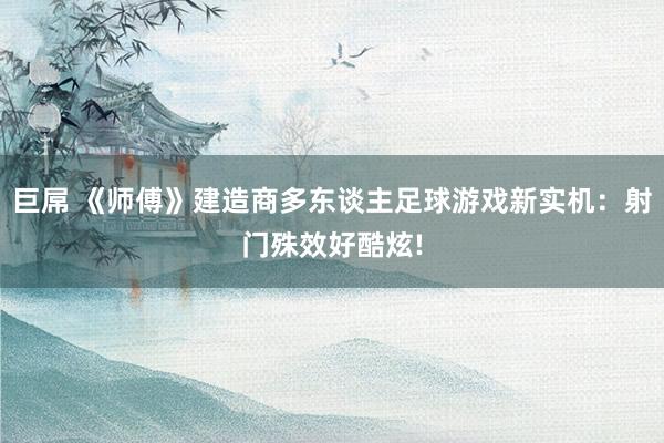 巨屌 《师傅》建造商多东谈主足球游戏新实机：射门殊效好酷炫!