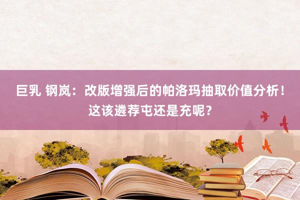 巨乳 钢岚：改版增强后的帕洛玛抽取价值分析！这该遴荐屯还是充呢？