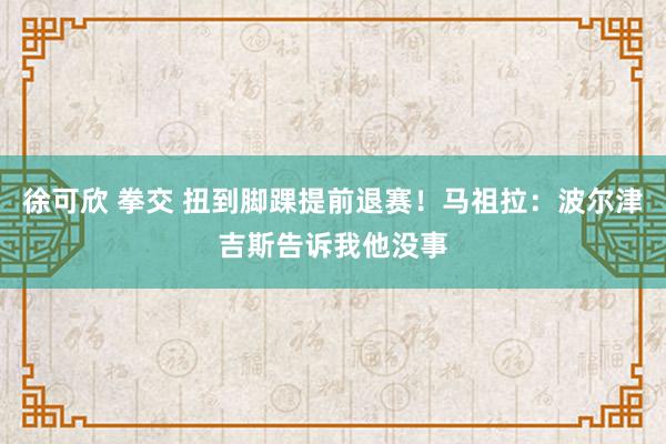 徐可欣 拳交 扭到脚踝提前退赛！马祖拉：波尔津吉斯告诉我他没事