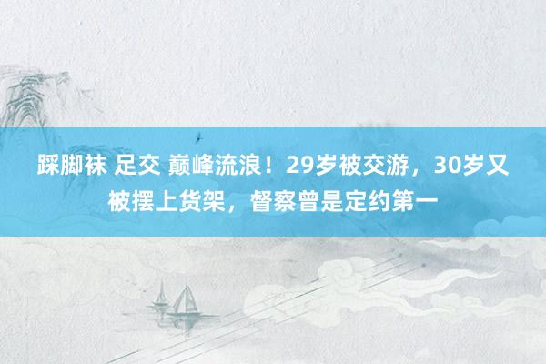 踩脚袜 足交 巅峰流浪！29岁被交游，30岁又被摆上货架，督察曾是定约第一