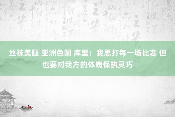 丝袜美腿 亚洲色图 库里：我思打每一场比赛 但也要对我方的体魄保执灵巧