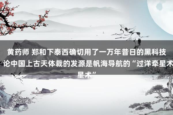 黄药师 郑和下泰西确切用了一万年昔日的黑科技！论中国上古天体裁的发源是帆海导航的“过洋牵星术”