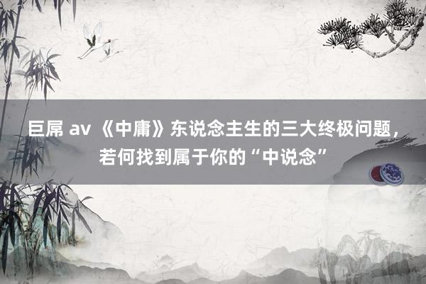 巨屌 av 《中庸》东说念主生的三大终极问题，若何找到属于你的“中说念”