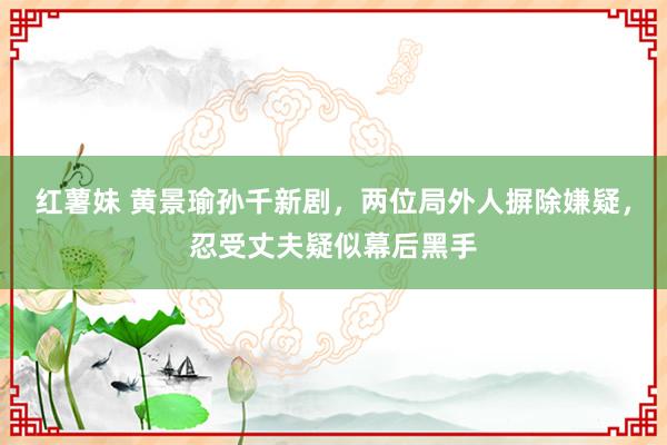 红薯妹 黄景瑜孙千新剧，两位局外人摒除嫌疑，忍受丈夫疑似幕后黑手