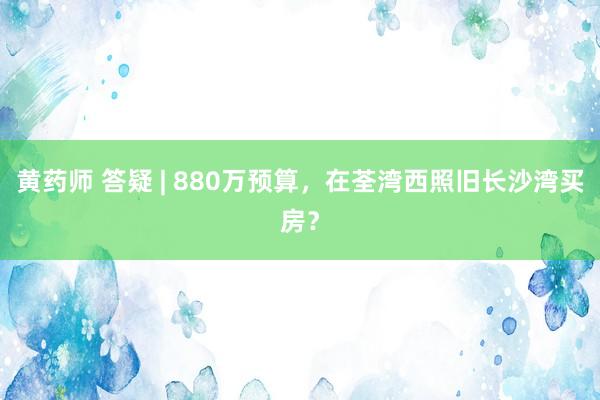 黄药师 答疑 | 880万预算，在荃湾西照旧长沙湾买房？