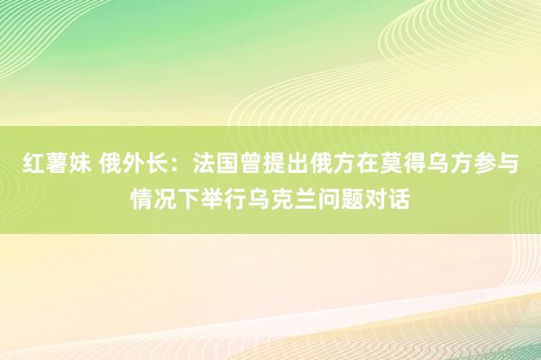 红薯妹 俄外长：法国曾提出俄方在莫得乌方参与情况下举行乌克兰问题对话