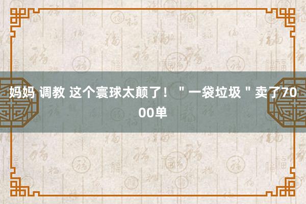 妈妈 调教 这个寰球太颠了！＂一袋垃圾＂卖了7000单