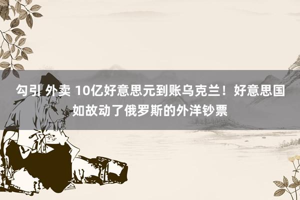 勾引 外卖 10亿好意思元到账乌克兰！好意思国如故动了俄罗斯的外洋钞票