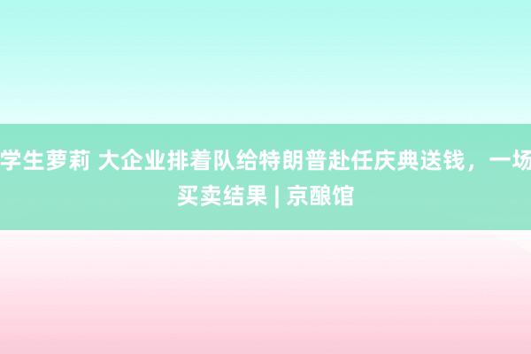 学生萝莉 大企业排着队给特朗普赴任庆典送钱，一场买卖结果 | 京酿馆