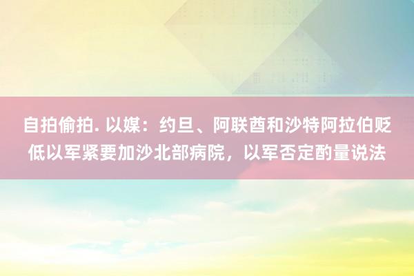 自拍偷拍. 以媒：约旦、阿联酋和沙特阿拉伯贬低以军紧要加沙北部病院，以军否定酌量说法