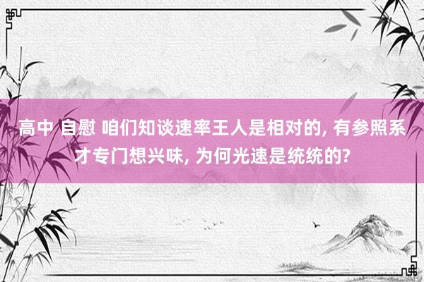 高中 自慰 咱们知谈速率王人是相对的， 有参照系才专门想兴味， 为何光速是统统的?