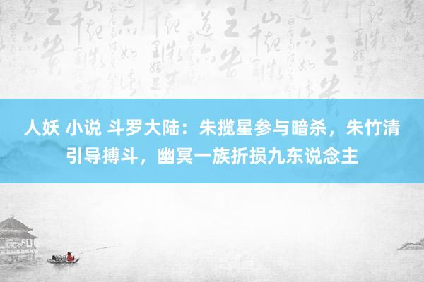 人妖 小说 斗罗大陆：朱揽星参与暗杀，朱竹清引导搏斗，幽冥一族折损九东说念主