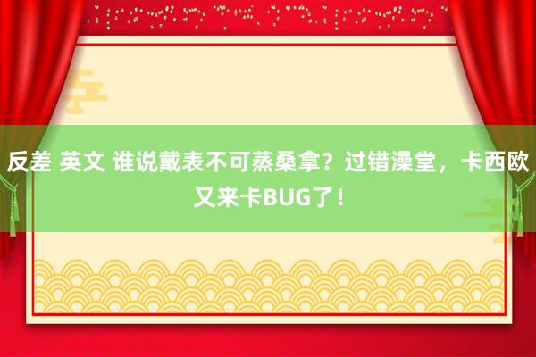 反差 英文 谁说戴表不可蒸桑拿？过错澡堂，卡西欧又来卡BUG了！