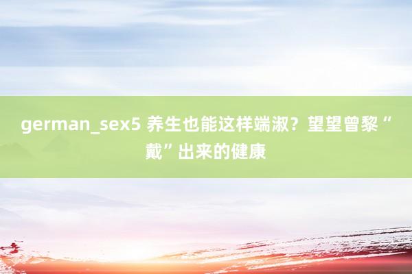 german_sex5 养生也能这样端淑？望望曾黎“戴”出来的健康