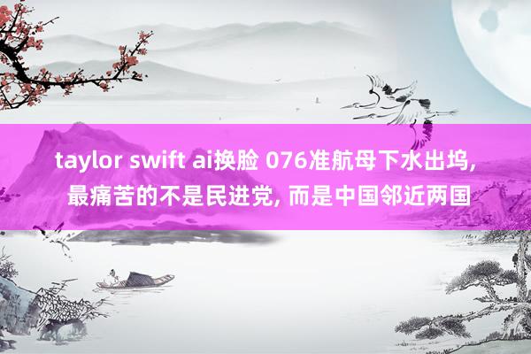 taylor swift ai换脸 076准航母下水出坞， 最痛苦的不是民进党， 而是中国邻近两国