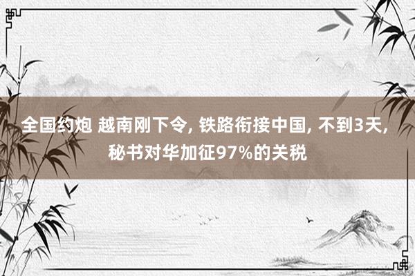 全国约炮 越南刚下令， 铁路衔接中国， 不到3天， 秘书对华加征97%的关税