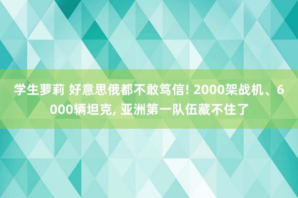 学生萝莉 好意思俄都不敢笃信! 2000架战机、6000辆坦克， 亚洲第一队伍藏不住了