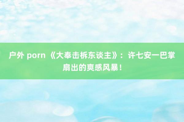 户外 porn 《大奉击柝东谈主》：许七安一巴掌扇出的爽感风暴！