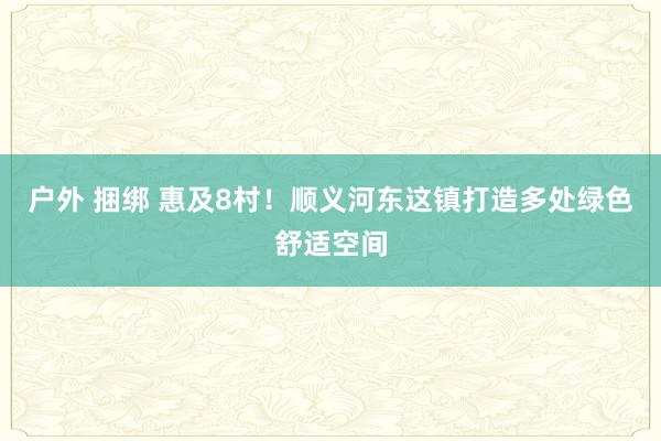 户外 捆绑 惠及8村！顺义河东这镇打造多处绿色舒适空间