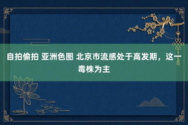 自拍偷拍 亚洲色图 北京市流感处于高发期，这一毒株为主