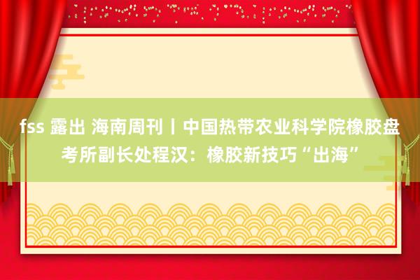 fss 露出 海南周刊丨中国热带农业科学院橡胶盘考所副长处程汉：橡胶新技巧“出海”