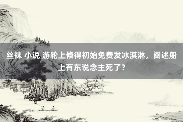 丝袜 小说 游轮上倏得初始免费发冰淇淋，阐述船上有东说念主死了？