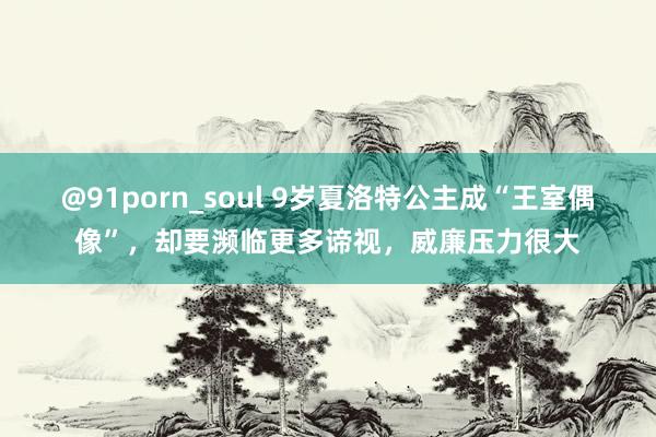 @91porn_soul 9岁夏洛特公主成“王室偶像”，却要濒临更多谛视，威廉压力很大