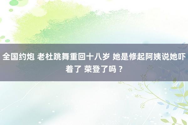 全国约炮 老杜跳舞重回十八岁 她是修起阿姨说她吓着了 荣登了吗 ?